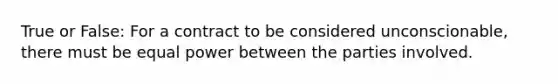 True or False: For a contract to be considered unconscionable, there must be equal power between the parties involved.