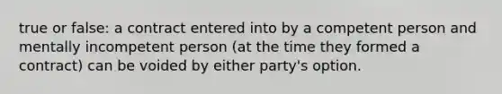 true or false: a contract entered into by a competent person and mentally incompetent person (at the time they formed a contract) can be voided by either party's option.