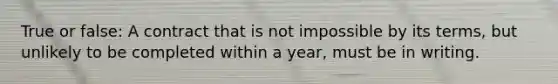 True or false: A contract that is not impossible by its terms, but unlikely to be completed within a year, must be in writing.