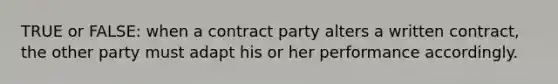 TRUE or FALSE: when a contract party alters a written contract, the other party must adapt his or her performance accordingly.