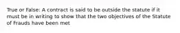 True or False: A contract is said to be outside the statute if it must be in writing to show that the two objectives of the Statute of Frauds have been met