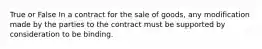 True or False In a contract for the sale of goods, any modification made by the parties to the contract must be supported by consideration to be binding.