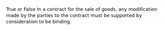 True or False In a contract for the sale of goods, any modification made by the parties to the contract must be supported by consideration to be binding.