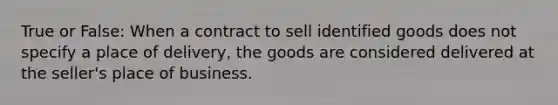 True or False: When a contract to sell identified goods does not specify a place of delivery, the goods are considered delivered at the seller's place of business.​