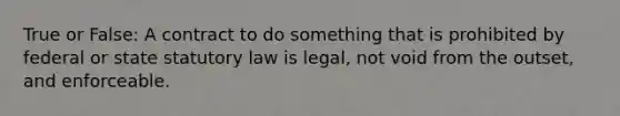 True or False: A contract to do something that is prohibited by federal or state statutory law is legal, not void from the outset, and enforceable.