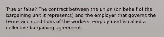 True or false? The contract between the union (on behalf of the bargaining unit it represents) and the employer that governs the terms and conditions of the workers' employment is called a collective bargaining agreement.