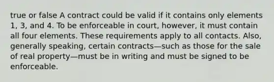 true or false A contract could be valid if it contains only elements 1, 3, and 4. To be enforceable in court, however, it must contain all four elements. These requirements apply to all contacts. Also, generally speaking, certain contracts—such as those for the sale of real property—must be in writing and must be signed to be enforceable.