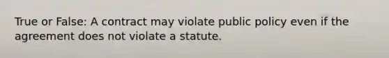 True or False: A contract may violate public policy even if the agreement does not violate a statute.