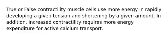 True or False contractility muscle cells use more energy in rapidly developing a given tension and shortening by a given amount. In addition, increased contractility requires more energy expenditure for active calcium transport.