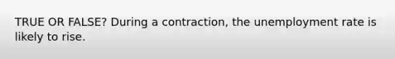 TRUE OR FALSE? During a contraction, the unemployment rate is likely to rise.