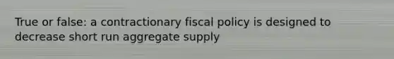 True or false: a contractionary fiscal policy is designed to decrease short run aggregate supply