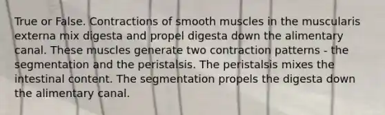 True or False. Contractions of smooth muscles in the muscularis externa mix digesta and propel digesta down the alimentary canal. These muscles generate two contraction patterns - the segmentation and the peristalsis. The peristalsis mixes the intestinal content. The segmentation propels the digesta down the alimentary canal.