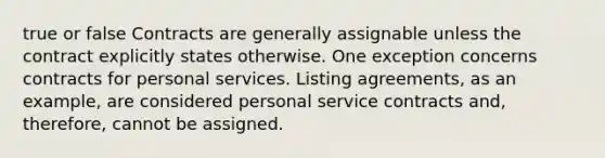 true or false Contracts are generally assignable unless the contract explicitly states otherwise. One exception concerns contracts for personal services. Listing agreements, as an example, are considered personal service contracts and, therefore, cannot be assigned.