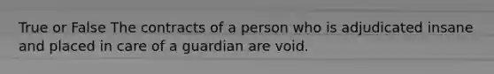 True or False The contracts of a person who is adjudicated insane and placed in care of a guardian are void.