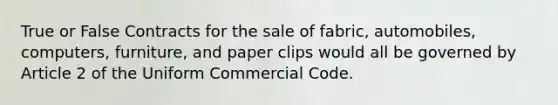 True or False Contracts for the sale of fabric, automobiles, computers, furniture, and paper clips would all be governed by Article 2 of the Uniform Commercial Code.