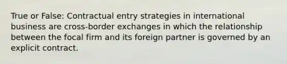 True or False: Contractual entry strategies in international business are cross-border exchanges in which the relationship between the focal firm and its foreign partner is governed by an explicit contract.