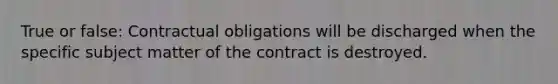 True or false: Contractual obligations will be discharged when the specific subject matter of the contract is destroyed.