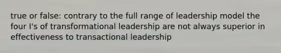 true or false: contrary to the full range of leadership model the four I's of transformational leadership are not always superior in effectiveness to transactional leadership