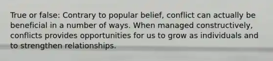 True or false: Contrary to popular belief, conflict can actually be beneficial in a number of ways. When managed constructively, conflicts provides opportunities for us to grow as individuals and to strengthen relationships.