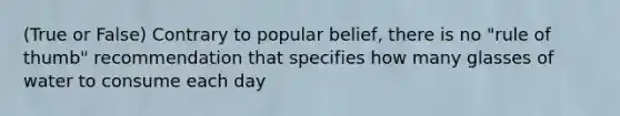 (True or False) Contrary to popular belief, there is no "rule of thumb" recommendation that specifies how many glasses of water to consume each day