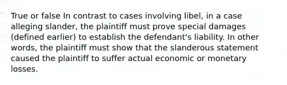 True or false In contrast to cases involving libel, in a case alleging slander, the plaintiff must prove special damages (defined earlier) to establish the defendant's liability. In other words, the plaintiff must show that the slanderous statement caused the plaintiff to suffer actual economic or monetary losses.