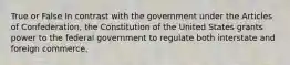 True or False In contrast with the government under the Articles of Confederation, the Constitution of the United States grants power to the federal government to regulate both interstate and foreign commerce.