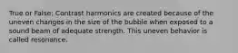 True or False: Contrast harmonics are created because of the uneven changes in the size of the bubble when exposed to a sound beam of adequate strength. This uneven behavior is called resonance.