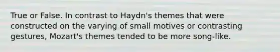 True or False. In contrast to Haydn's themes that were constructed on the varying of small motives or contrasting gestures, Mozart's themes tended to be more song-like.