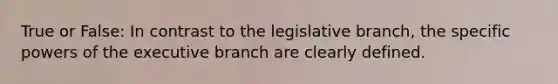 True or False: In contrast to the legislative branch, the specific powers of the executive branch are clearly defined.