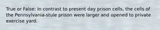 True or False: In contrast to present day prison cells, the cells of the Pennsylvania-stule prison were larger and opened to private exercise yard.