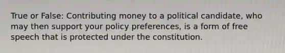 True or False: Contributing money to a political candidate, who may then support your policy preferences, is a form of free speech that is protected under the constitution.