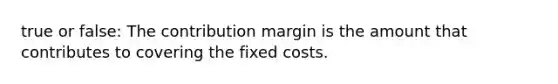 true or false: The contribution margin is the amount that contributes to covering the fixed costs.