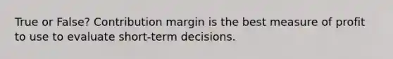 True or False? Contribution margin is the best measure of profit to use to evaluate short-term decisions.