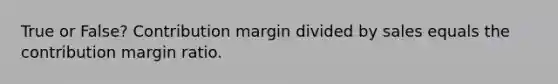 True or False? Contribution margin divided by sales equals the contribution margin ratio.