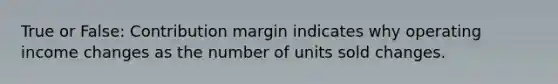 True or False: Contribution margin indicates why operating income changes as the number of units sold changes.