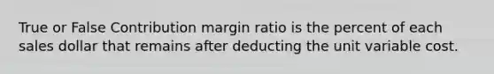 True or False Contribution margin ratio is the percent of each sales dollar that remains after deducting the unit variable cost.