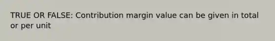 TRUE OR FALSE: Contribution margin value can be given in total or per unit