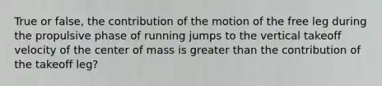 True or false, the contribution of the motion of the free leg during the propulsive phase of running jumps to the vertical takeoff velocity of the center of mass is greater than the contribution of the takeoff leg?