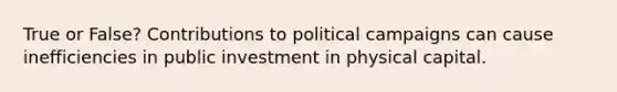 True or False? Contributions to political campaigns can cause inefficiencies in public investment in physical capital.