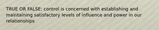 TRUE OR FALSE: control is concerned with establishing and maintaining satisfactory levels of influence and power in our relationships