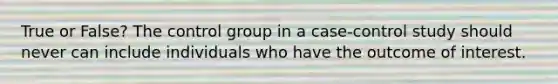 True or False? The control group in a case-control study should never can include individuals who have the outcome of interest.