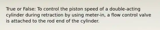 True or False: To control the piston speed of a double-acting cylinder during retraction by using meter-in, a flow control valve is attached to the rod end of the cylinder.