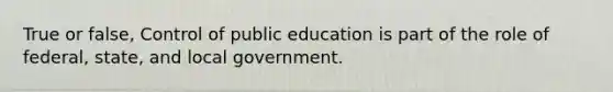 True or false, Control of public education is part of the role of federal, state, and local government.