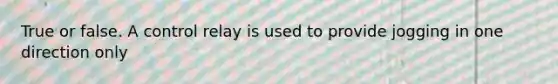 True or false. A control relay is used to provide jogging in one direction only