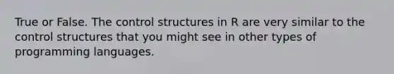 True or False. The control structures in R are very similar to the control structures that you might see in other types of programming languages.