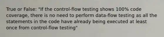 True or False: "If the control-flow testing shows 100% code coverage, there is no need to perform data-flow testing as all the statements in the code have already being executed at least once from control-flow testing"