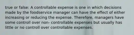 true or false: A controllable expense is one in which decisions made by the foodservice manager can have the effect of either increasing or reducing the expense. Therefore, managers have some controll over non- controllable expenses but usually has little or no controll over controllable expenses.