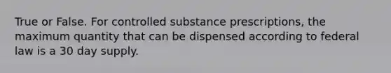 True or False. For controlled substance prescriptions, the maximum quantity that can be dispensed according to federal law is a 30 day supply.