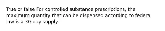 True or false For controlled substance prescriptions, the maximum quantity that can be dispensed according to federal law is a 30-day supply.