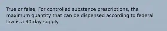 True or false. For controlled substance prescriptions, the maximum quantity that can be dispensed according to federal law is a 30-day supply